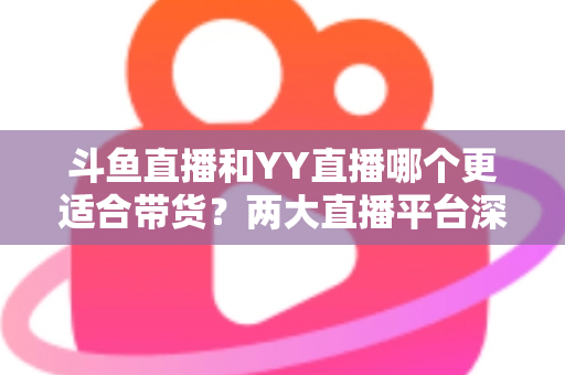 斗鱼直播和YY直播哪个更适合带货？两大直播平台深度对比与选品指南