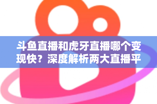 斗鱼直播和虎牙直播哪个变现快？深度解析两大直播平台的赚钱速度与变现策略