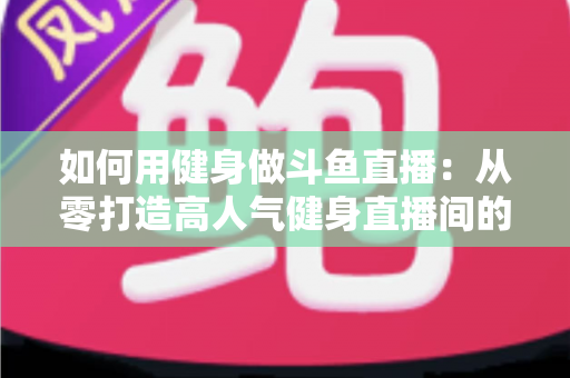 如何用健身做斗鱼直播：从零打造高人气健身直播间的完整实战指南