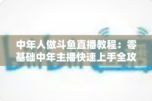 中年人做斗鱼直播教程:零基础中年主播快速上手全攻略 中年人做斗鱼直播教程:零基础中年主播快速上手全攻略