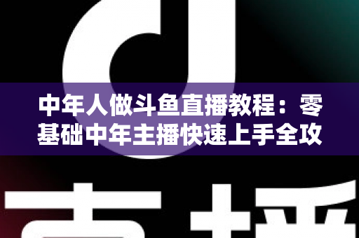 中年人做斗鱼直播教程：零基础中年主播快速上手全攻略