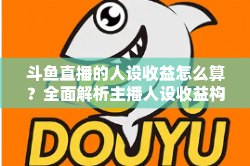 斗鱼直播的人设收益怎么算？全面解析主播人设收益构成、分成规则与提升技巧