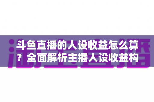 斗鱼直播的人设收益怎么算？全面解析主播人设收益构成、分成规则与提升技巧