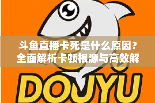 斗鱼直播卡死是什么原因？全面解析卡顿根源与高效解决办法