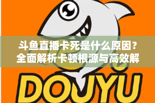 斗鱼直播卡死是什么原因？全面解析卡顿根源与高效解决办法