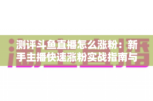 测评斗鱼直播怎么涨粉:新手主播快速涨粉实战指南与深度测评全解析 测评斗鱼直播怎么涨粉:新手主播快速涨粉实战指南与深度测评全解析