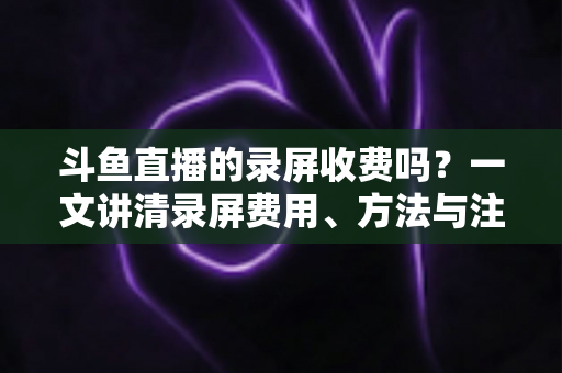 斗鱼直播的录屏收费吗？一文讲清录屏费用、方法与注意事项