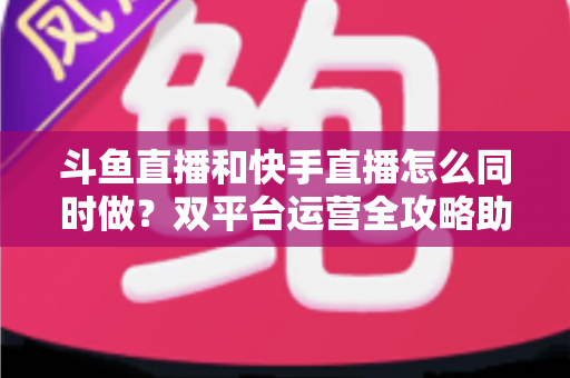 斗鱼直播和快手直播怎么同时做？双平台运营全攻略助你流量翻倍