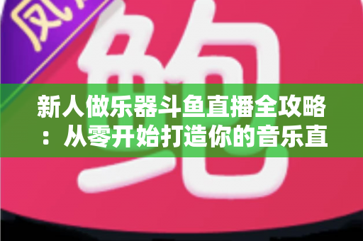 新人做乐器斗鱼直播全攻略：从零开始打造你的音乐直播间