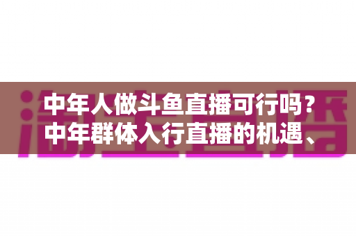 中年人做斗鱼直播可行吗？中年群体入行直播的机遇、挑战与实操指南全解析