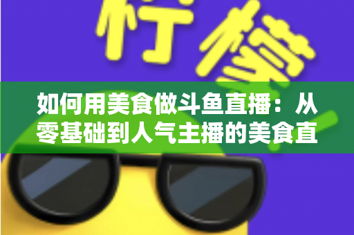 如何用美食做斗鱼直播：从零基础到人气主播的美食直播全攻略