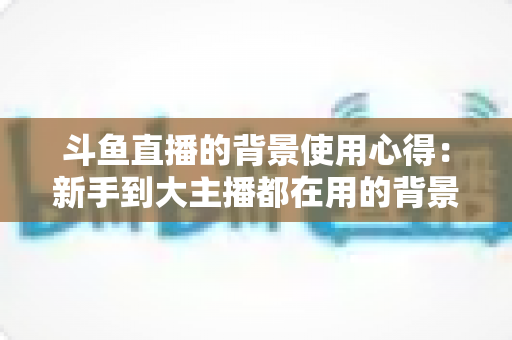 斗鱼直播的背景使用心得：新手到大主播都在用的背景布置实战指南