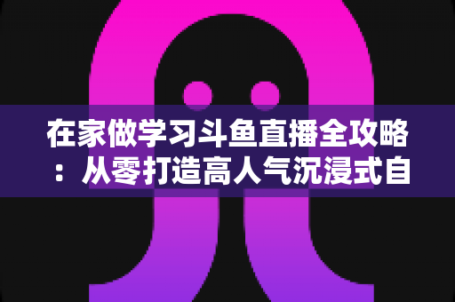 在家做学习斗鱼直播全攻略:从零打造高人气沉浸式自习室,让专注与陪伴同时在线 在家做学习斗鱼直播全攻略:从零打造高人气沉浸式自习室,让专注与陪伴同时在线