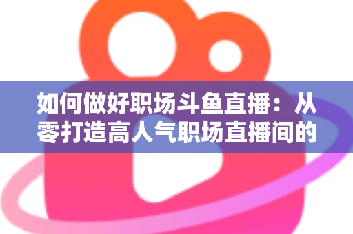 如何做好职场斗鱼直播：从零打造高人气职场直播间的实战全攻略