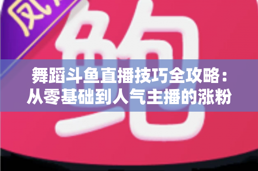 舞蹈斗鱼直播技巧全攻略:从零基础到人气主播的涨粉与变现实战指南 舞蹈斗鱼直播技巧全攻略:从零基础到人气主播的涨粉与变现实战指南
