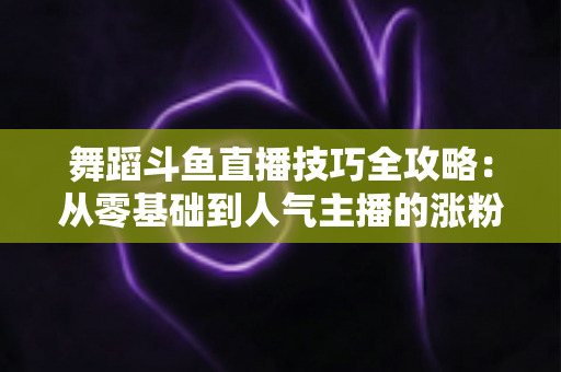 舞蹈斗鱼直播技巧全攻略:从零基础到人气主播的涨粉与变现实战指南 舞蹈斗鱼直播技巧全攻略:从零基础到人气主播的涨粉与变现实战指南