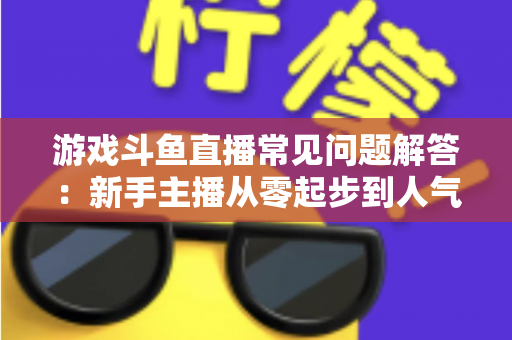 游戏斗鱼直播常见问题解答:新手主播从零起步到人气变现的实用指南 游戏斗鱼直播常见问题解答:新手主播从零起步到人气变现的实用指南