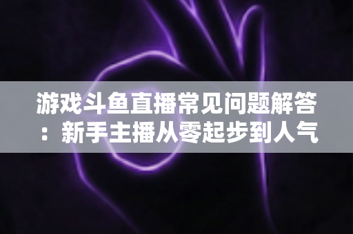 游戏斗鱼直播常见问题解答：新手主播从零起步到人气变现的实用指南