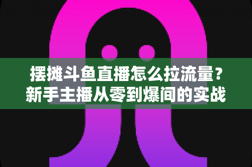摆摊斗鱼直播怎么拉流量?新手主播从零到爆间的实战引流全攻略 摆摊斗鱼直播怎么拉流量?新手主播从零到爆间的实战引流全攻略