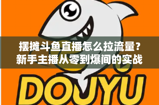 摆摊斗鱼直播怎么拉流量？新手主播从零到爆间的实战引流全攻略