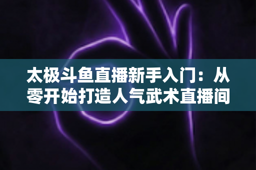 太极斗鱼直播新手入门：从零开始打造人气武术直播间全攻略