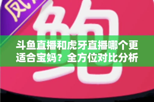 斗鱼直播和虎牙直播哪个更适合宝妈？全方位对比分析助你轻松做出最佳选择