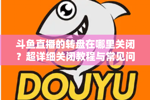 斗鱼直播的转盘在哪里关闭?超详细关闭教程与常见问题一次讲清 斗鱼直播的转盘在哪里关闭?超详细关闭教程与常见问题一次讲清
