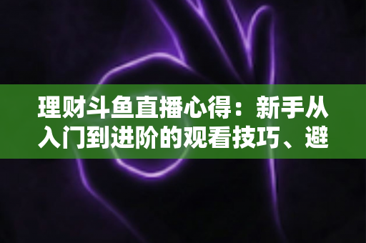 理财斗鱼直播心得:新手从入门到进阶的观看技巧、避坑指南与实战经验全解析 理财斗鱼直播心得:新手从入门到进阶的观看技巧、避坑指南与实战经验全解析