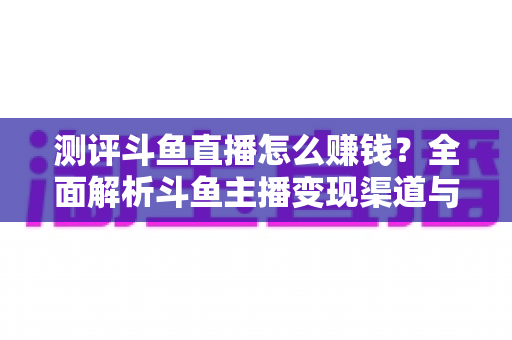 测评斗鱼直播怎么赚钱？全面解析斗鱼主播变现渠道与实战技巧