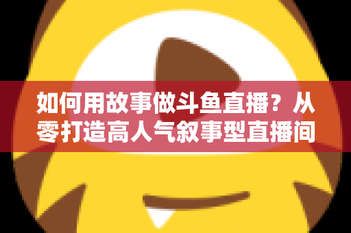 如何用故事做斗鱼直播?从零打造高人气叙事型直播间的实战指南 如何用故事做斗鱼直播?从零打造高人气叙事型直播间的实战指南