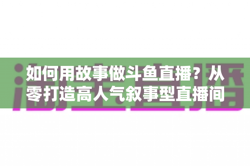 如何用故事做斗鱼直播?从零打造高人气叙事型直播间的实战指南 如何用故事做斗鱼直播?从零打造高人气叙事型直播间的实战指南