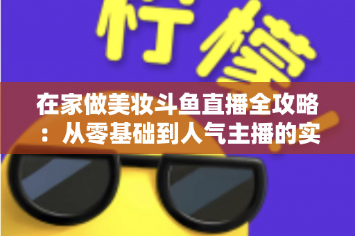 在家做美妆斗鱼直播全攻略:从零基础到人气主播的实用指南 在家做美妆斗鱼直播全攻略:从零基础到人气主播的实用指南