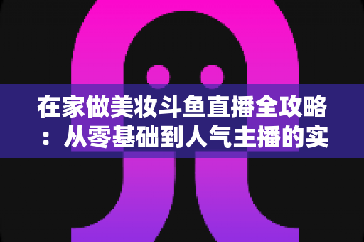 在家做美妆斗鱼直播全攻略:从零基础到人气主播的实用指南 在家做美妆斗鱼直播全攻略:从零基础到人气主播的实用指南