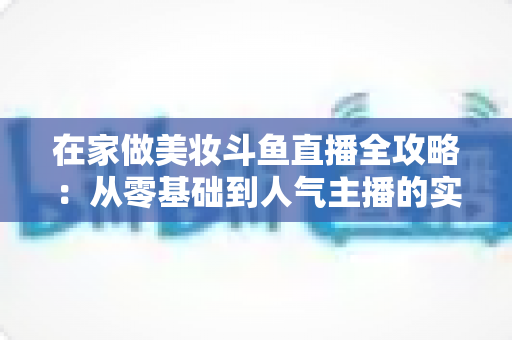 在家做美妆斗鱼直播全攻略：从零基础到人气主播的实用指南