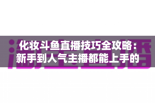 化妆斗鱼直播技巧全攻略:新手到人气主播都能上手的镜头完美妆容指南 化妆斗鱼直播技巧全攻略:新手到人气主播都能上手的镜头完美妆容指南