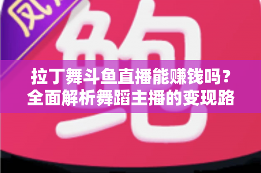 拉丁舞斗鱼直播能赚钱吗？全面解析舞蹈主播的变现路径与真实收入潜力