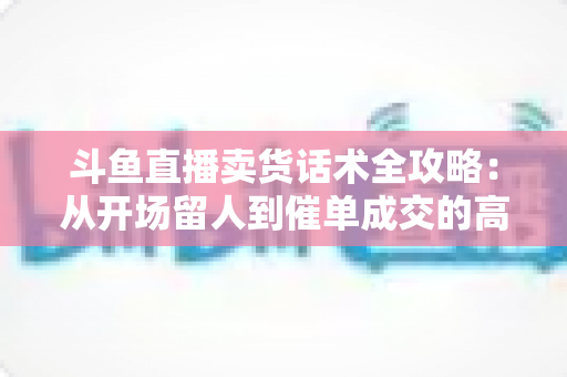 斗鱼直播卖货话术全攻略:从开场留人到催单成交的高转化实战指南 斗鱼直播卖货话术全攻略:从开场留人到催单成交的高转化实战指南