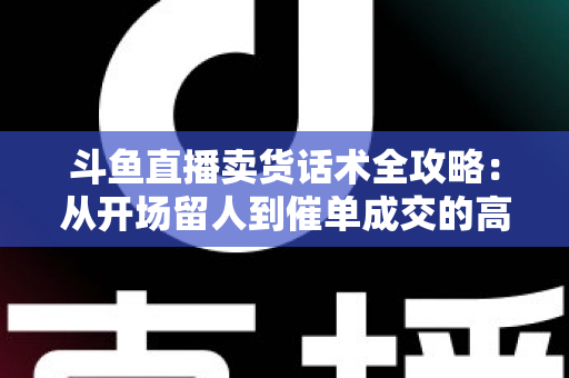 斗鱼直播卖货话术全攻略：从开场留人到催单成交的高转化实战指南
