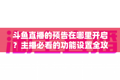 斗鱼直播的预告在哪里开启?主播必看的功能设置全攻略与实操教程 斗鱼直播的预告在哪里开启?主播必看的功能设置全攻略与实操教程
