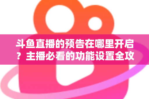 斗鱼直播的预告在哪里开启?主播必看的功能设置全攻略与实操教程 斗鱼直播的预告在哪里开启?主播必看的功能设置全攻略与实操教程