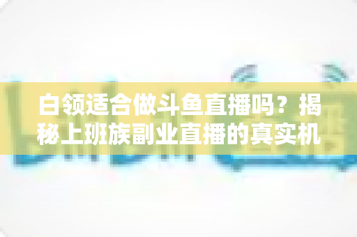 白领适合做斗鱼直播吗?揭秘上班族副业直播的真实机遇、潜在风险与入门实操全指南 白领适合做斗鱼直播吗?揭秘上班族副业直播的真实机遇、潜在风险与入门实操全指南