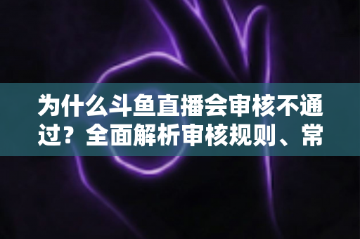 为什么斗鱼直播会审核不通过？全面解析审核规则、常见违规原因与实用避坑指南