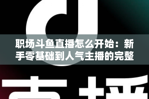 职场斗鱼直播怎么开始：新手零基础到人气主播的完整实战指南