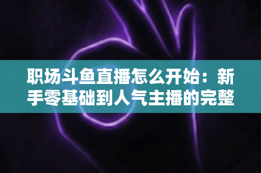 职场斗鱼直播怎么开始：新手零基础到人气主播的完整实战指南