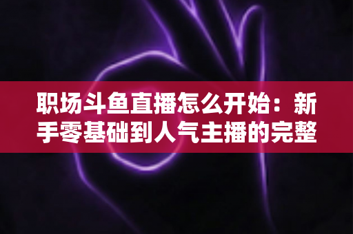 职场斗鱼直播怎么开始：新手零基础到人气主播的完整实战指南