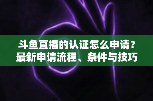 斗鱼直播的认证怎么申请？最新申请流程、条件与技巧全解析