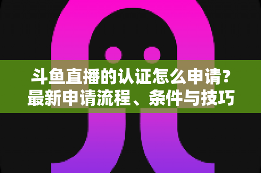 斗鱼直播的认证怎么申请？最新申请流程、条件与技巧全解析