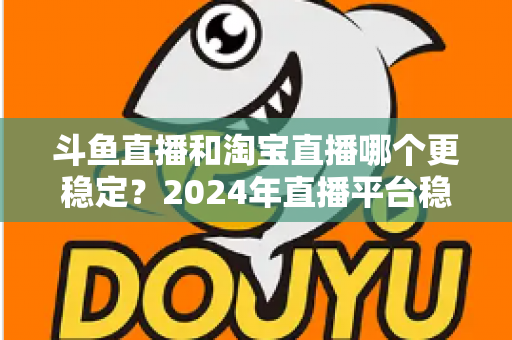 斗鱼直播和淘宝直播哪个更稳定?2024年直播平台稳定性深度测评与选择指南 斗鱼直播和淘宝直播哪个更稳定?2024年直播平台稳定性深度测评与选择指南