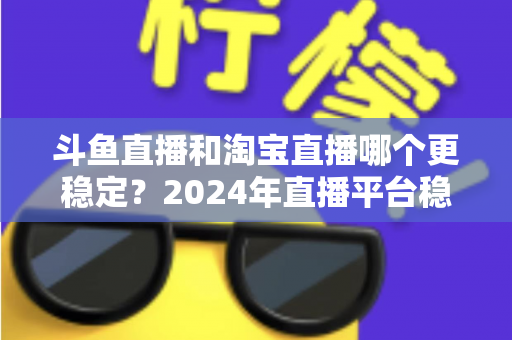 斗鱼直播和淘宝直播哪个更稳定？2024年直播平台稳定性深度测评与选择指南