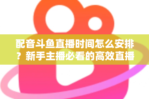 配音斗鱼直播时间怎么安排？新手主播必看的高效直播时间规划全攻略